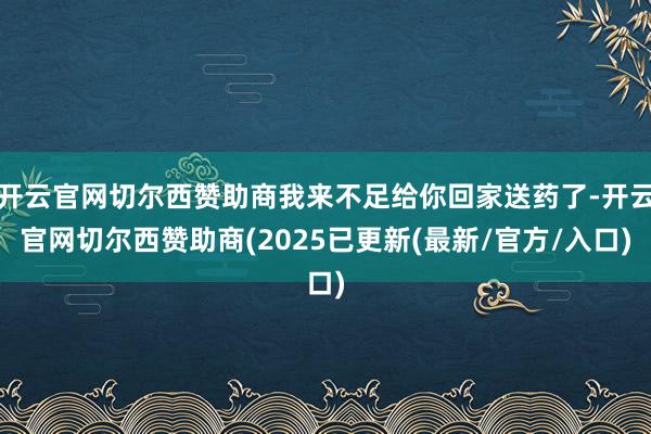 开云官网切尔西赞助商我来不足给你回家送药了-开云官网切尔西赞助商(2025已更新(最新/官方/入口)