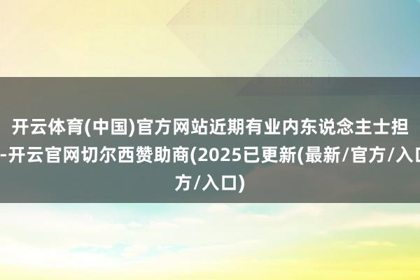 开云体育(中国)官方网站 近期有业内东说念主士担忧-开云官网切尔西赞助商(2025已更新(最新/官方/入口)