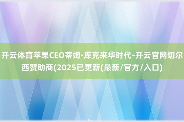 开云体育苹果CEO蒂姆·库克来华时代-开云官网切尔西赞助商(2025已更新(最新/官方/入口)