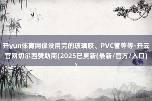 开yun体育网像没用完的玻璃胶、PVC管等等-开云官网切尔西赞助商(2025已更新(最新/官方/入口)