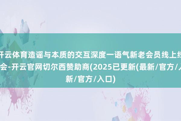 开云体育造谣与本质的交互深度一语气新老会员线上线下和会-开云官网切尔西赞助商(2025已更新(最新/官方/入口)