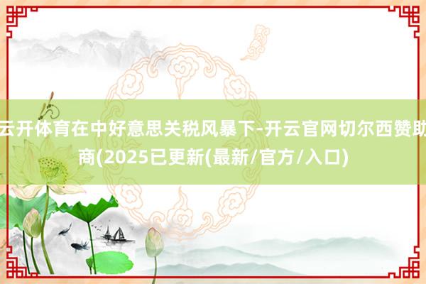 云开体育在中好意思关税风暴下-开云官网切尔西赞助商(2025已更新(最新/官方/入口)