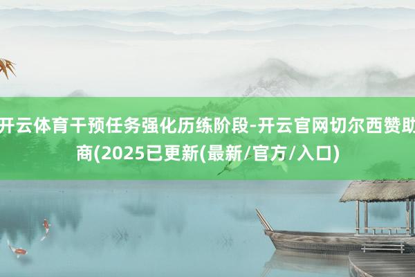 开云体育干预任务强化历练阶段-开云官网切尔西赞助商(2025已更新(最新/官方/入口)
