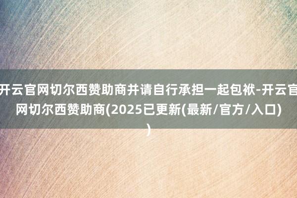 开云官网切尔西赞助商并请自行承担一起包袱-开云官网切尔西赞助商(2025已更新(最新/官方/入口)