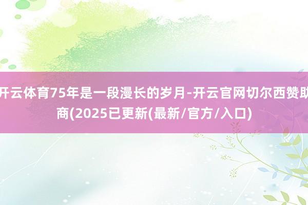 开云体育75年是一段漫长的岁月-开云官网切尔西赞助商(2025已更新(最新/官方/入口)