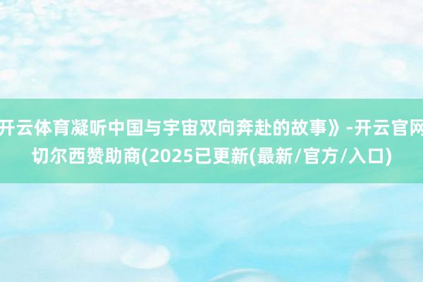 开云体育凝听中国与宇宙双向奔赴的故事》-开云官网切尔西赞助商(2025已更新(最新/官方/入口)