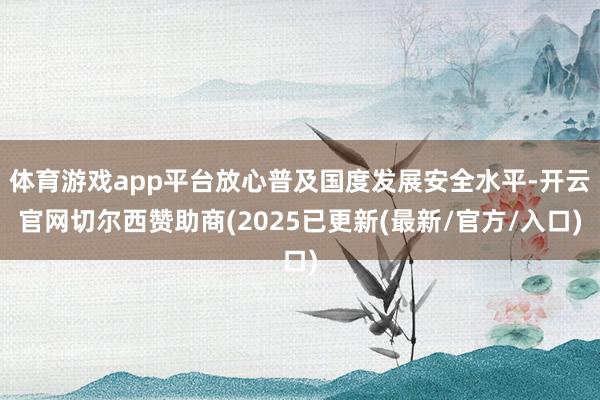 体育游戏app平台放心普及国度发展安全水平-开云官网切尔西赞助商(2025已更新(最新/官方/入口)