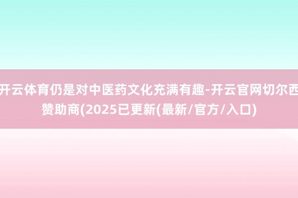 开云体育仍是对中医药文化充满有趣-开云官网切尔西赞助商(2025已更新(最新/官方/入口)