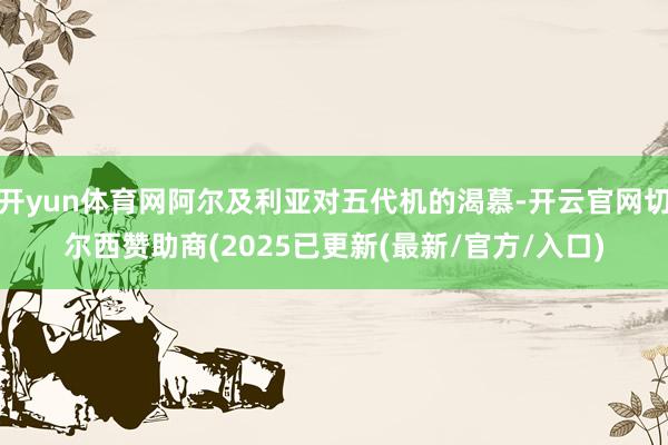 开yun体育网阿尔及利亚对五代机的渴慕-开云官网切尔西赞助商(2025已更新(最新/官方/入口)