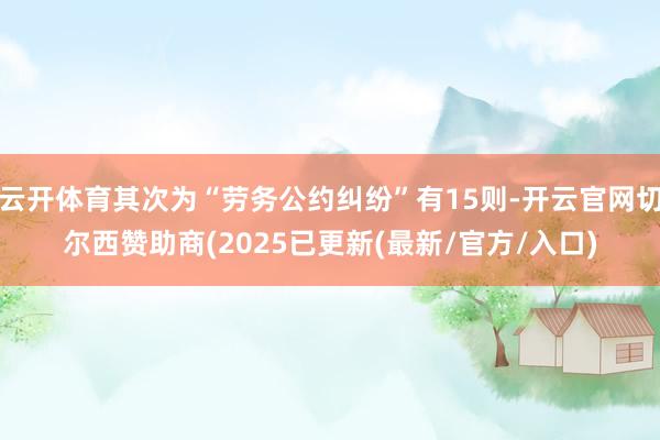 云开体育其次为“劳务公约纠纷”有15则-开云官网切尔西赞助商(2025已更新(最新/官方/入口)
