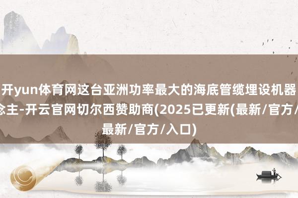 开yun体育网这台亚洲功率最大的海底管缆埋设机器东说念主-开云官网切尔西赞助商(2025已更新(最新/官方/入口)