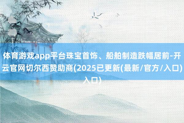 体育游戏app平台珠宝首饰、船舶制造跌幅居前-开云官网切尔西赞助商(2025已更新(最新/官方/入口)