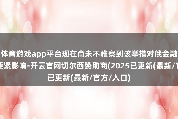 体育游戏app平台现在尚未不雅察到该举措对俄金融体系产生要紧影响-开云官网切尔西赞助商(2025已更新(最新/官方/入口)