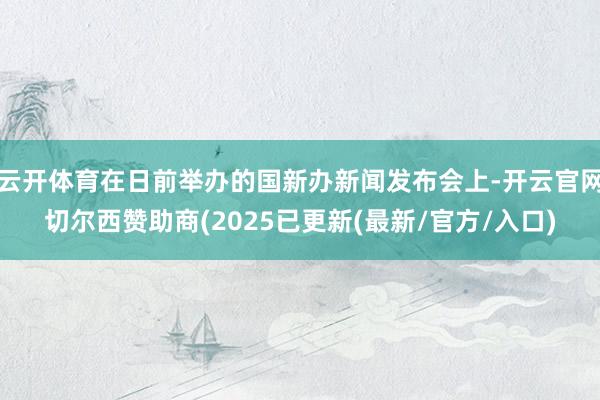 云开体育在日前举办的国新办新闻发布会上-开云官网切尔西赞助商(2025已更新(最新/官方/入口)
