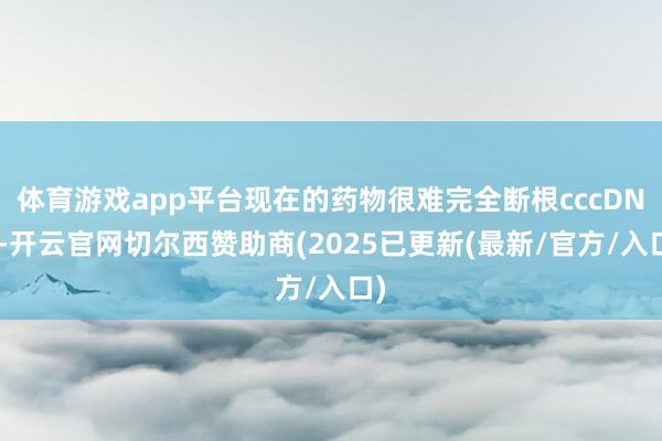 体育游戏app平台现在的药物很难完全断根cccDNA-开云官网切尔西赞助商(2025已更新(最新/官方/入口)