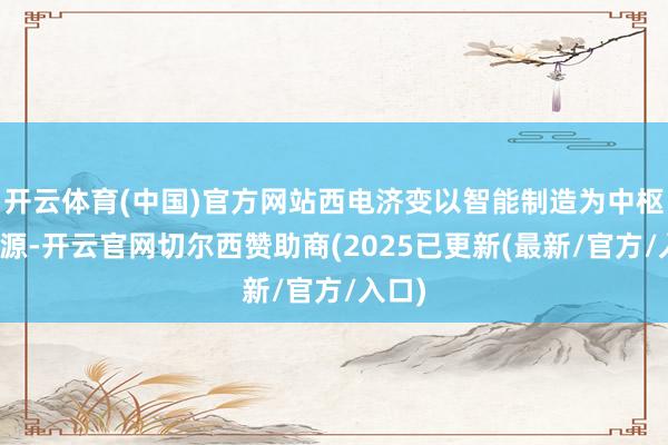开云体育(中国)官方网站西电济变以智能制造为中枢驱能源-开云官网切尔西赞助商(2025已更新(最新/官方/入口)