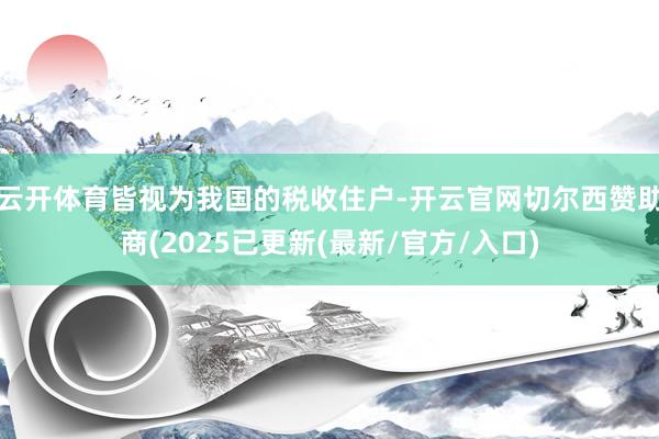 云开体育皆视为我国的税收住户-开云官网切尔西赞助商(2025已更新(最新/官方/入口)