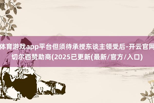 体育游戏app平台但须待承授东谈主领受后-开云官网切尔西赞助商(2025已更新(最新/官方/入口)