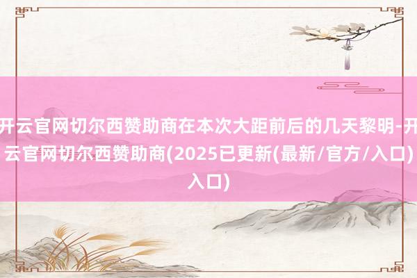 开云官网切尔西赞助商在本次大距前后的几天黎明-开云官网切尔西赞助商(2025已更新(最新/官方/入口)