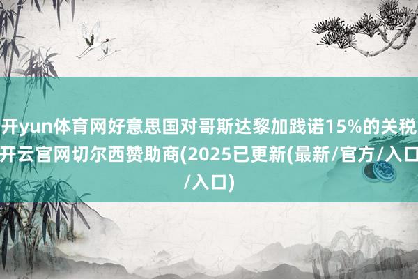 开yun体育网好意思国对哥斯达黎加践诺15%的关税-开云官网切尔西赞助商(2025已更新(最新/官方/入口)