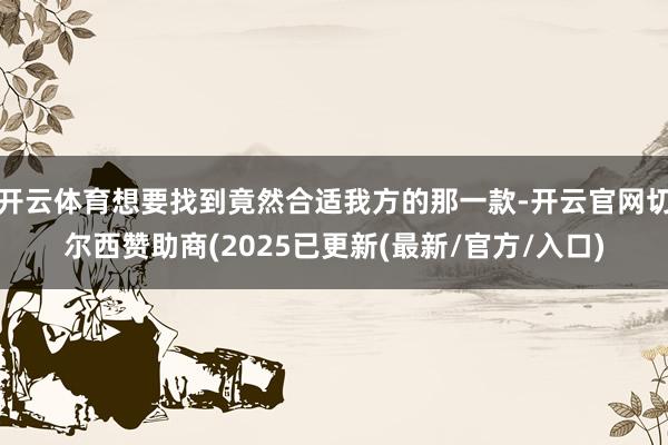 开云体育想要找到竟然合适我方的那一款-开云官网切尔西赞助商(2025已更新(最新/官方/入口)