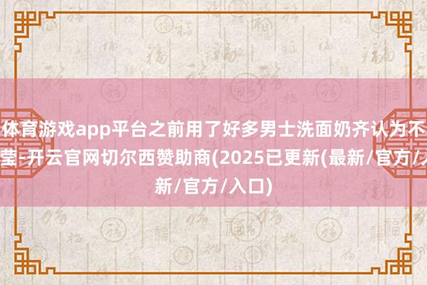 体育游戏app平台之前用了好多男士洗面奶齐认为不够澄莹-开云官网切尔西赞助商(2025已更新(最新/官方/入口)