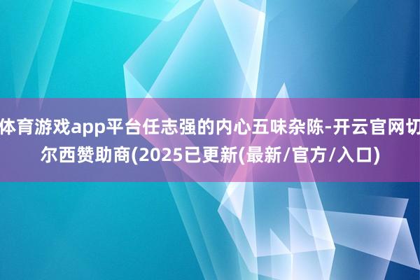 体育游戏app平台任志强的内心五味杂陈-开云官网切尔西赞助商(2025已更新(最新/官方/入口)