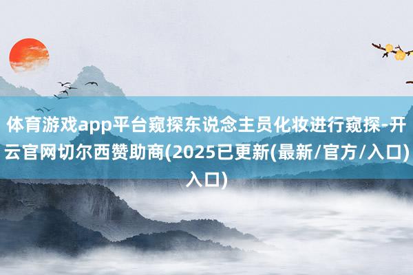 体育游戏app平台窥探东说念主员化妆进行窥探-开云官网切尔西赞助商(2025已更新(最新/官方/入口)