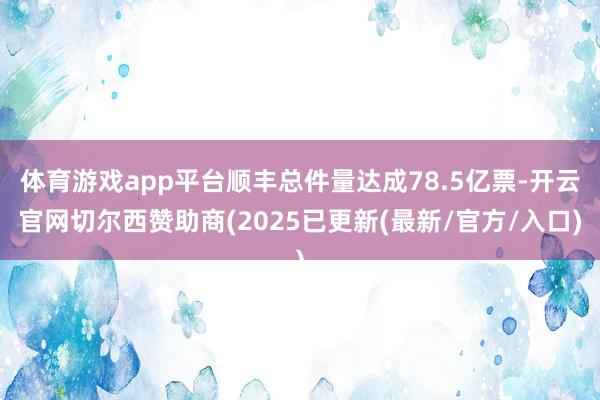 体育游戏app平台顺丰总件量达成78.5亿票-开云官网切尔西赞助商(2025已更新(最新/官方/入口)