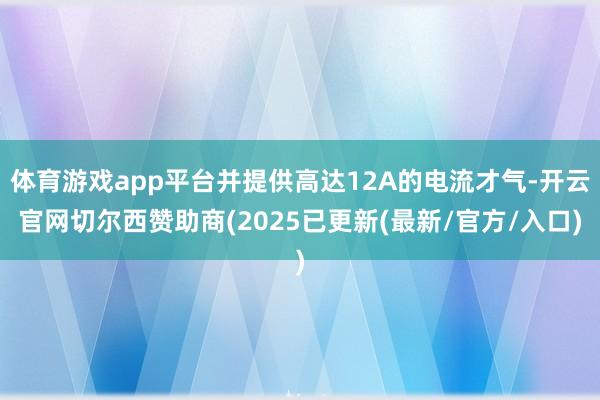 体育游戏app平台并提供高达12A的电流才气-开云官网切尔西赞助商(2025已更新(最新/官方/入口)