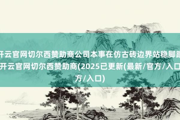 开云官网切尔西赞助商公司本事在仿古砖边界站稳脚跟-开云官网切尔西赞助商(2025已更新(最新/官方/入口)