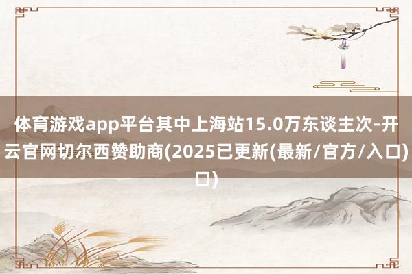 体育游戏app平台其中上海站15.0万东谈主次-开云官网切尔西赞助商(2025已更新(最新/官方/入口)
