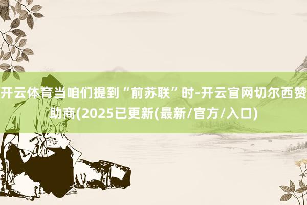 开云体育当咱们提到“前苏联”时-开云官网切尔西赞助商(2025已更新(最新/官方/入口)