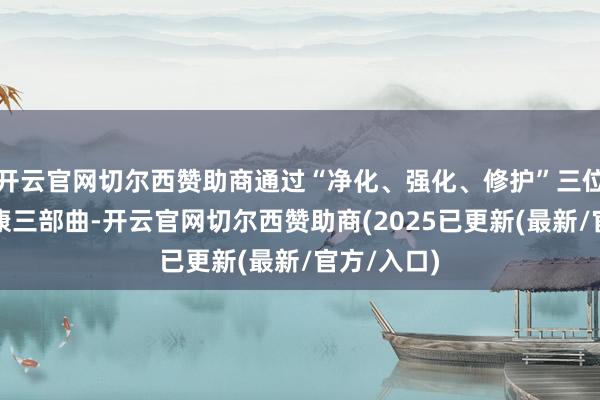 开云官网切尔西赞助商通过“净化、强化、修护”三位一体的健康三部曲-开云官网切尔西赞助商(2025已更新(最新/官方/入口)