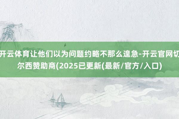 开云体育让他们以为问题约略不那么遑急-开云官网切尔西赞助商(2025已更新(最新/官方/入口)