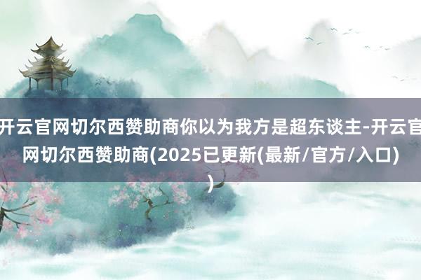开云官网切尔西赞助商你以为我方是超东谈主-开云官网切尔西赞助商(2025已更新(最新/官方/入口)