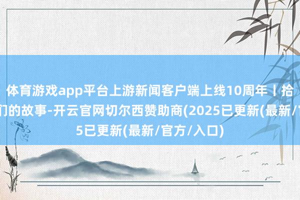 体育游戏app平台上游新闻客户端上线10周年丨拾光进取 咱们的故事-开云官网切尔西赞助商(2025已更新(最新/官方/入口)
