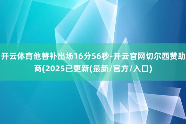 开云体育他替补出场16分56秒-开云官网切尔西赞助商(2025已更新(最新/官方/入口)