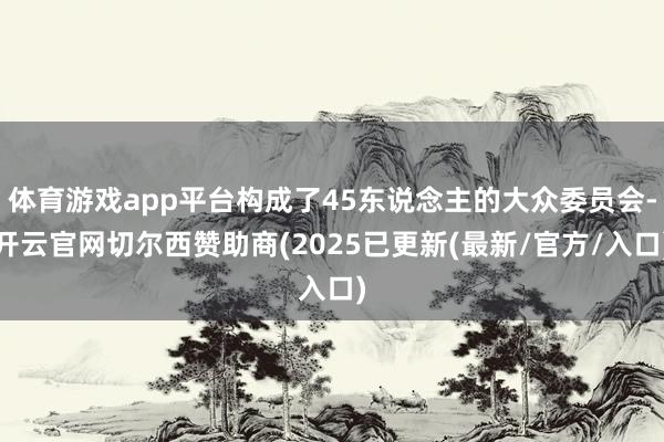 体育游戏app平台构成了45东说念主的大众委员会-开云官网切尔西赞助商(2025已更新(最新/官方/入口)