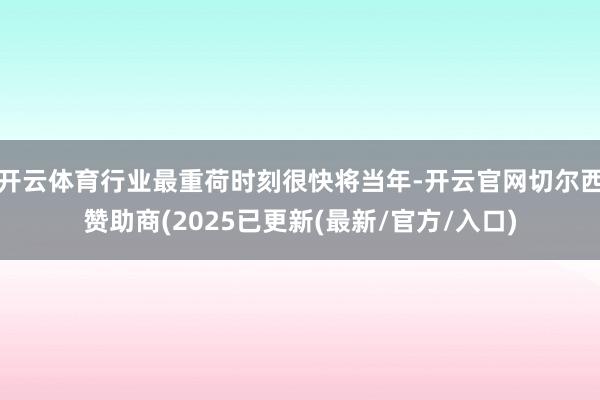开云体育行业最重荷时刻很快将当年-开云官网切尔西赞助商(2025已更新(最新/官方/入口)