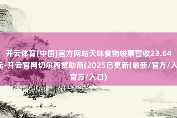 开云体育(中国)官方网站天味食物竣事营收23.64亿元-开云官网切尔西赞助商(2025已更新(最新/官方/入口)