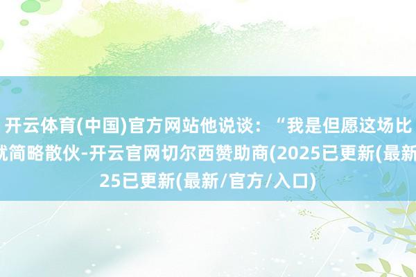 开云体育(中国)官方网站他说谈：“我是但愿这场比赛在第四节就简略散伙-开云官网切尔西赞助商(2025已更新(最新/官方/入口)