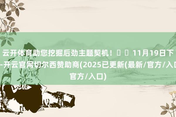 云开体育助您挖掘后劲主题契机！		11月19日下昼-开云官网切尔西赞助商(2025已更新(最新/官方/入口)