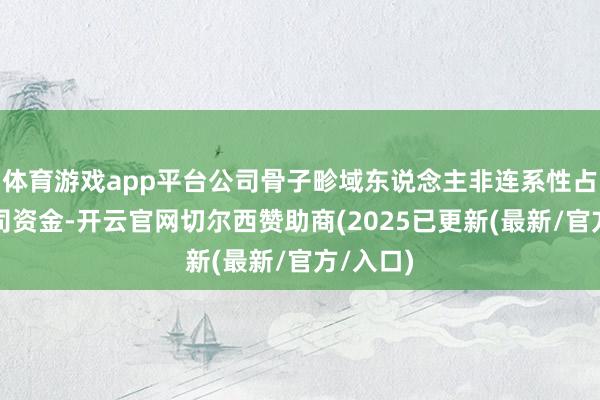 体育游戏app平台公司骨子畛域东说念主非连系性占用的公司资金-开云官网切尔西赞助商(2025已更新(最新/官方/入口)