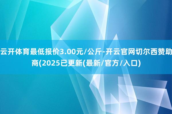 云开体育最低报价3.00元/公斤-开云官网切尔西赞助商(2025已更新(最新/官方/入口)