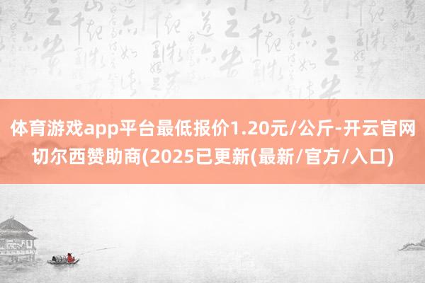 体育游戏app平台最低报价1.20元/公斤-开云官网切尔西赞助商(2025已更新(最新/官方/入口)