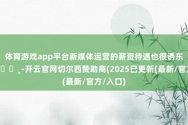 体育游戏app平台新媒体运营的薪资待遇也很诱东谈主哦💸-开云官网切尔西赞助商(2025已更新(最新/官方/入口)