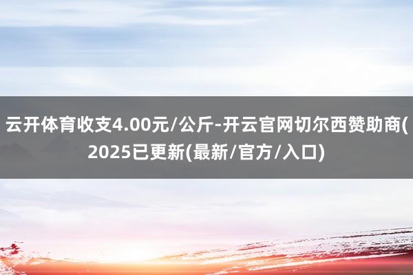 云开体育收支4.00元/公斤-开云官网切尔西赞助商(2025已更新(最新/官方/入口)