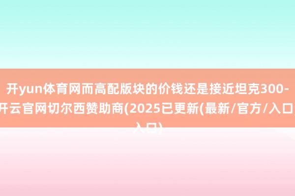 开yun体育网而高配版块的价钱还是接近坦克300-开云官网切尔西赞助商(2025已更新(最新/官方/入口)