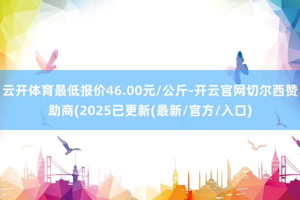 云开体育最低报价46.00元/公斤-开云官网切尔西赞助商(2025已更新(最新/官方/入口)